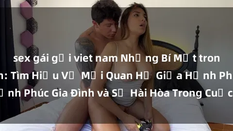 sex gái gọi viet nam Những Bí Mật trong Tình Dục Gia Đình: Tìm Hiểu Về Mối Quan Hệ Giữa Hạnh Phúc Gia Đình và Sự Hài Hòa Trong Cuộc Sống Tình Dục