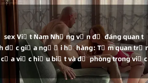 sex Việt Nam Những vấn đề đáng quan tâm về quan hệ tình dục giữa người họ hàng: Tầm quan trọng của việc hiểu biết và đề phòng trong việc tiếp xúc trong gia đình.