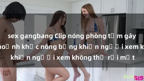 sex gangbang Clip nóng phòng tắm gây sốt: Cận cảnh khoảnh khắc nóng bỏng khiến người xem không thể rời mắt