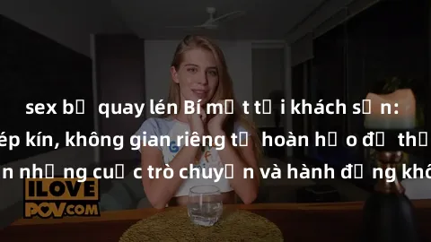 sex bị quay lén Bí mật tại khách sạn: Phòng quay lén khép kín, không gian riêng tư hoàn hảo để thực hiện những cuộc trò chuyện và hành động không bị người khác phát hiện.