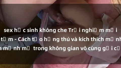 sex học sinh không che Trải nghiệm mới lạ với sex phòng tắm - Cách tạo hứng thú và kích thích mạnh mẽ trong không gian vô cùng gợi cảm và lãng mạn