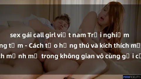 sex gái call girl việt nam Trải nghiệm mới lạ với sex phòng tắm - Cách tạo hứng thú và kích thích mạnh mẽ trong không gian vô cùng gợi cảm và lãng mạn