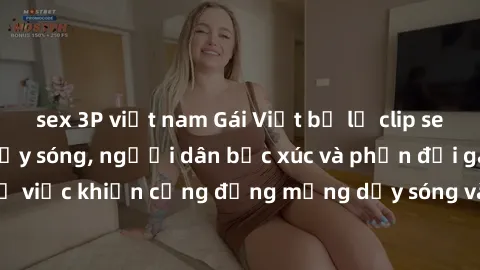 sex 3P việt nam Gái Việt bị lộ clip sex khiến dư luận dậy sóng, người dân bức xúc và phản đối gay gắt. Sự việc khiến cộng đồng mạng dậy sóng và yêu cầu xử lý nghiêm ngặt.
