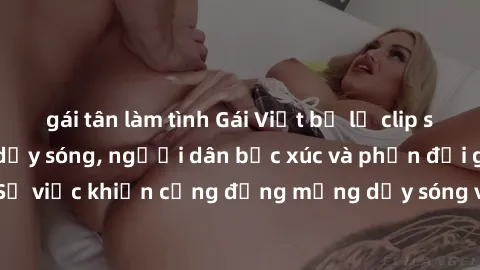 gái tân làm tình Gái Việt bị lộ clip sex khiến dư luận dậy sóng, người dân bức xúc và phản đối gay gắt. Sự việc khiến cộng đồng mạng dậy sóng và yêu cầu xử lý nghiêm ngặt.