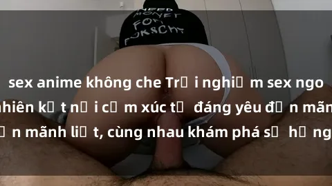 sex anime không che Trải nghiệm sex ngoài trời: Khi thiên nhiên kết nối cảm xúc từ đáng yêu đến mãnh liệt, cùng nhau khám phá sự hứng khởi và thú vị.