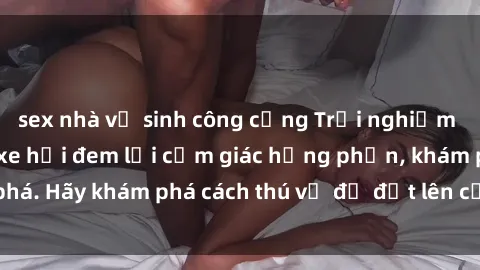 sex nhà vệ sinh công cộng Trải nghiệm mới lạ: Sex trong xe hơi đem lại cảm giác hưng phấn, khám phá. Hãy khám phá cách thú vị để đốt lên cảm xúc trong cuộc tình!