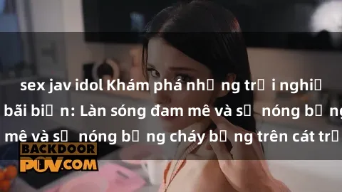 sex jav idol Khám phá những trải nghiệm độc đáo tại sex bãi biển: Làn sóng đam mê và sự nóng bỏng cháy bỏng trên cát trắng