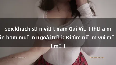 sex khách sạn việt nam Gái Việt thỏa mãn ham muốn ngoài trời: Đi tìm niềm vui mới