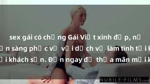sex gái có chồng Gái Việt xinh đẹp, nồng nàn tình cảm, sẵn sàng phục vụ với dịch vụ làm tình tại khách sạn. Đến ngay để thỏa mãn mọi khao khát của bạn!