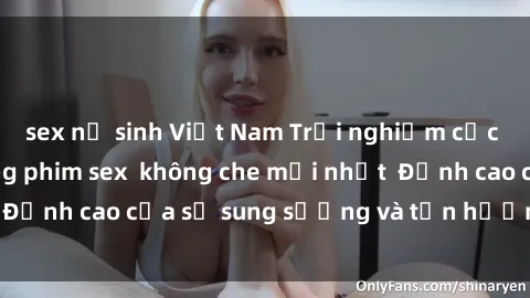 sex nữ sinh Việt Nam Trải nghiệm cực kỳ nóng bỏng trong phim sex  không che mới nhất  Đỉnh cao của sự sung sướng và tận hưởng chân thật