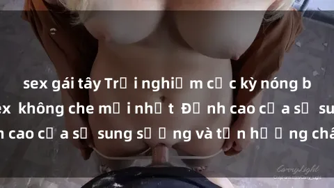sex gái tây Trải nghiệm cực kỳ nóng bỏng trong phim sex  không che mới nhất  Đỉnh cao của sự sung sướng và tận hưởng chân thật