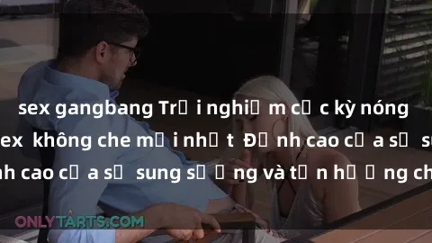 sex gangbang Trải nghiệm cực kỳ nóng bỏng trong phim sex  không che mới nhất  Đỉnh cao của sự sung sướng và tận hưởng chân thật