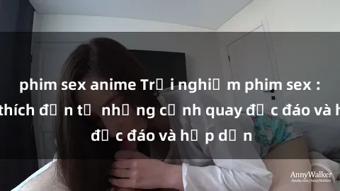 phim sex anime Trải nghiệm phim sex : Sự kích thích đến từ những cảnh quay độc đáo và hấp dẫn