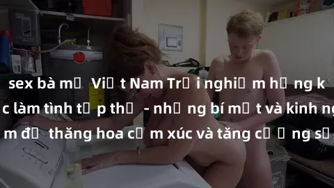 sex bà mẹ Việt Nam Trải nghiệm hứng khởi cùng với việc làm tình tập thể - những bí mật và kinh nghiệm để thăng hoa cảm xúc và tăng cường sự gắn kết trong mối quan hệ