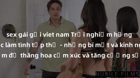 sex gái gọi viet nam Trải nghiệm hứng khởi cùng với việc làm tình tập thể - những bí mật và kinh nghiệm để thăng hoa cảm xúc và tăng cường sự gắn kết trong mối quan hệ