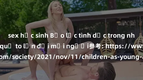 sex học sinh Bạo lực tình dục trong nhóm: nguy cơ và hậu quả to lớn đối mọi người参考: https://www.theguardian.com/society/2021/nov/11/children-as-young-as-four-are-being-sexually-abused-by-groups-in-uk