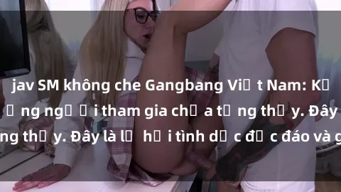 jav SM không che Gangbang Việt Nam: Kỷ lục mới với số lượng người tham gia chưa từng thấy. Đây là lễ hội tình dục độc đáo và gây sốc.