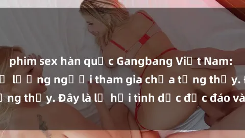 phim sex hàn quốc Gangbang Việt Nam: Kỷ lục mới với số lượng người tham gia chưa từng thấy. Đây là lễ hội tình dục độc đáo và gây sốc.