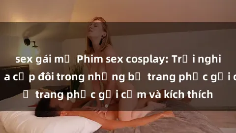 sex gái mỹ Phim sex cosplay: Trải nghiệm tuyệt vời của cặp đôi trong những bộ trang phục gợi cảm và kích thích