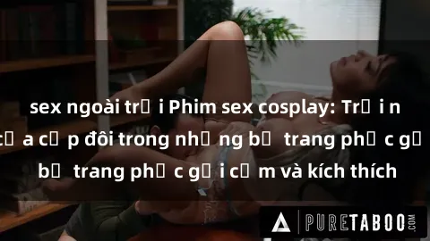 sex ngoài trời Phim sex cosplay: Trải nghiệm tuyệt vời của cặp đôi trong những bộ trang phục gợi cảm và kích thích