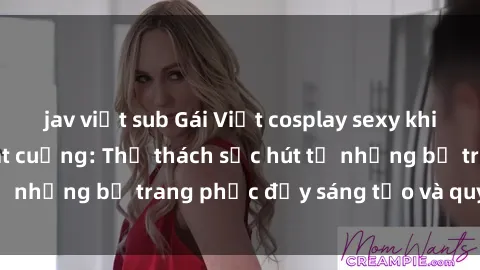 jav việt sub Gái Việt cosplay sexy khiến fan hâm mộ phát cuồng: Thử thách sức hút từ những bộ trang phục đầy sáng tạo và quyến rũ!
