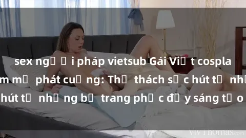 sex người pháp vietsub Gái Việt cosplay sexy khiến fan hâm mộ phát cuồng: Thử thách sức hút từ những bộ trang phục đầy sáng tạo và quyến rũ!