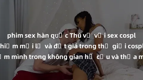 phim sex hàn quốc Thú vị với sex cosplay anime: Trải nghiệm mới lạ và đắt giá trong thế giới cosplay! Đắm mình trong không gian hư cấu và thỏa mãn niềm đam mê của bạn!