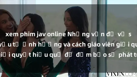 xem phim jav online Những vấn đề về sex học sinh: Các yếu tố ảnh hưởng và cách giáo viên giải quyết hiệu quả để đảm bảo sự phát triển toàn diện.