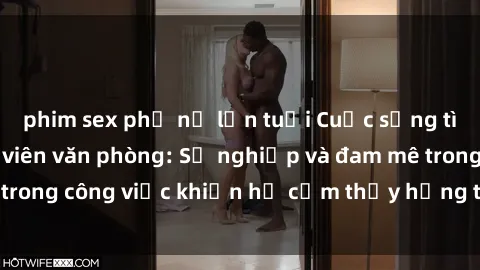phim sex phụ nữ lớn tuổi Cuộc sống tình dục của nhân viên văn phòng: Sự nghiệp và đam mê trong công việc khiến họ cảm thấy hứng thú với tình dục?