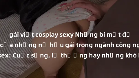 gái việt cosplay sexy Những bí mật đằng sau cuộc sống của những nữ hầu gái trong ngành công nghiệp sex: Cuộc sống, lẽ thường hay những khó khăn mà họ phải đối mặt.