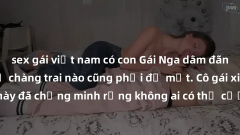 sex gái việt nam có con Gái Nga dâm đãng khiến tim bất cứ chàng trai nào cũng phải đỏ mặt. Cô gái xinh đẹp này đã chứng minh rằng không ai có thể cưỡng lại khi cô làm tình đắm say.