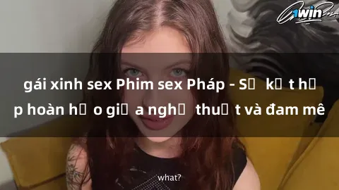 gái xinh sex Phim sex Pháp - Sự kết hợp hoàn hảo giữa nghệ thuật và đam mê