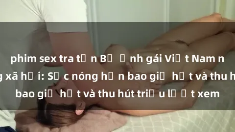 phim sex tra tấn Bộ ảnh gái Việt Nam nude gây sốt mạng xã hội: Sắc nóng hơn bao giờ hết và thu hút triệu lượt xem