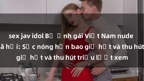 sex jav idol Bộ ảnh gái Việt Nam nude gây sốt mạng xã hội: Sắc nóng hơn bao giờ hết và thu hút triệu lượt xem