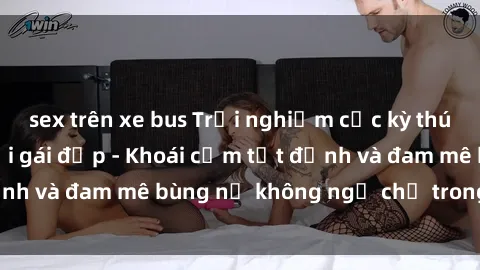 sex trên xe bus Trải nghiệm cực kỳ thú vị khi làm tình với gái đẹp - Khoái cảm tột đỉnh và đam mê bùng nổ không ngờ chỉ trong một đêm!