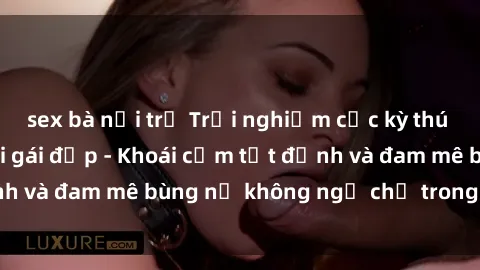 sex bà nội trợ Trải nghiệm cực kỳ thú vị khi làm tình với gái đẹp - Khoái cảm tột đỉnh và đam mê bùng nổ không ngờ chỉ trong một đêm!