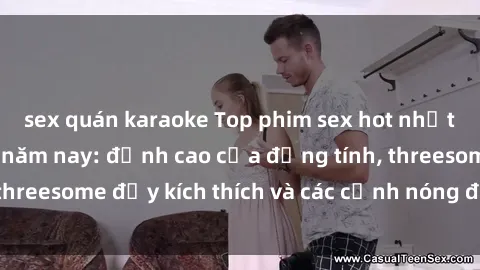 sex quán karaoke Top phim sex hot nhất không thể bỏ lỡ năm nay: đỉnh cao của đồng tính, threesome đầy kích thích và các cảnh nóng đang gây sốt!