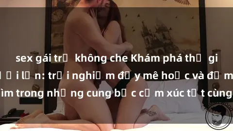 sex gái trẻ không che Khám phá thế giới mới với sex người lớn: trải nghiệm đầy mê hoặc và đắm chìm trong những cung bậc cảm xúc tột cùng, hứng khởi và cuốn hút.