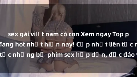 sex gái việt nam có con Xem ngay Top phim sex mới nhất đang hot nhất hiện nay! Cập nhật liên tục những bộ phim sex hấp dẫn, độc đáo và đầy kích thích.