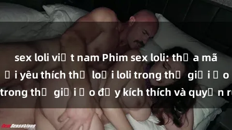 sex loli việt nam Phim sex loli: thỏa mãn đam mê của người yêu thích thể loại loli trong thế giới ảo đầy kích thích và quyến rũ.