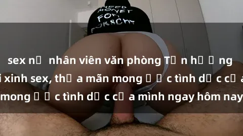 sex nữ nhân viên văn phòng Tận hưởng khoái cảm với gái xinh sex, thỏa mãn mong ước tình dục của mình ngay hôm nay