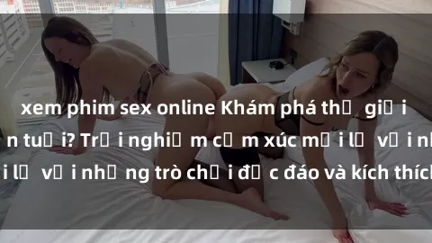 xem phim sex online Khám phá thế giới sex trực tuyến: Hơn tuổi? Trải nghiệm cảm xúc mới lạ với những trò chơi độc đáo và kích thích người lớn