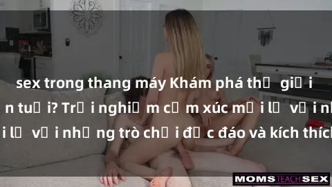 sex trong thang máy Khám phá thế giới sex trực tuyến: Hơn tuổi? Trải nghiệm cảm xúc mới lạ với những trò chơi độc đáo và kích thích người lớn