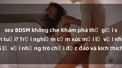sex BDSM không che Khám phá thế giới sex trực tuyến: Hơn tuổi? Trải nghiệm cảm xúc mới lạ với những trò chơi độc đáo và kích thích người lớn
