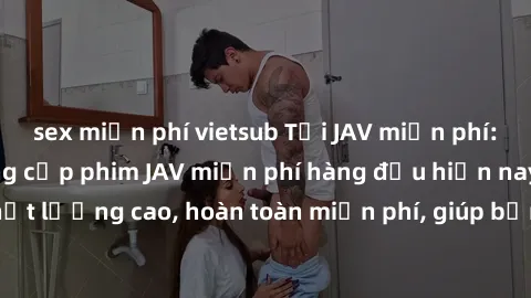 sex miễn phí vietsub Tải JAV miễn phí: Các trang web cung cấp phim JAV miễn phí hàng đầu hiện nay. Các tác phẩm chất lượng cao, hoàn toàn miễn phí, giúp bạn thỏa mãn niềm đam mê mà không tốn kém.