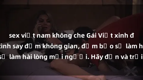 sex việt nam không che Gái Việt xinh đẹp, nồng nàn làm tình say đắm không gian, đảm bảo sẽ làm hài lòng mọi người. Hãy đến và trải nghiệm ngay!