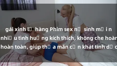 gái xinh lộ hàng Phim sex nữ sinh mới nhất: Trải nghiệm nhiều tình huống kích thích, không che hoàn toàn, giúp thỏa mãn cơn khát tình dục của các bạn trẻ