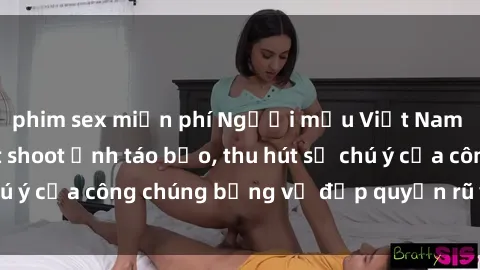 phim sex miễn phí Người mẫu Việt Nam gây sốt với loạt shoot ảnh táo bạo, thu hút sự chú ý của công chúng bằng vẻ đẹp quyến rũ và gợi cảm.