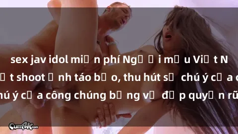 sex jav idol miễn phí Người mẫu Việt Nam gây sốt với loạt shoot ảnh táo bạo, thu hút sự chú ý của công chúng bằng vẻ đẹp quyến rũ và gợi cảm.