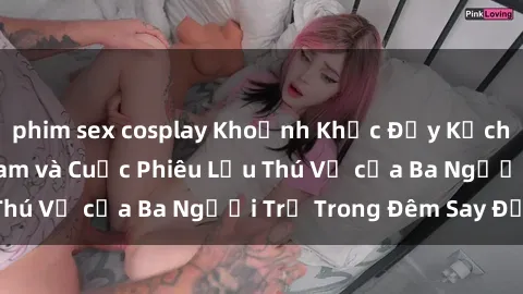 phim sex cosplay Khoảnh Khắc Đầy Kịch Tính: Sex  Việt Nam và Cuộc Phiêu Lưu Thú Vị của Ba Người Trẻ Trong Đêm Say Đắm